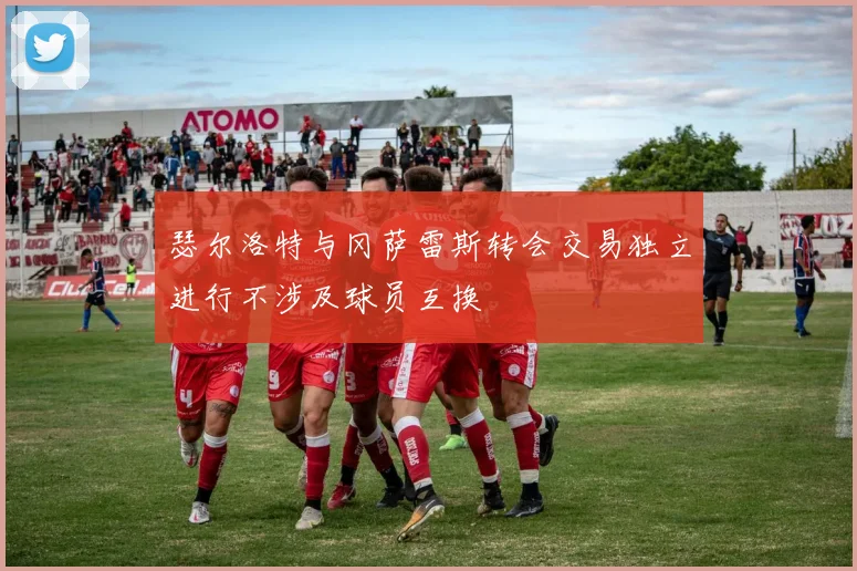 瑟尔洛特与冈萨雷斯转会交易独立进行不涉及球员互换