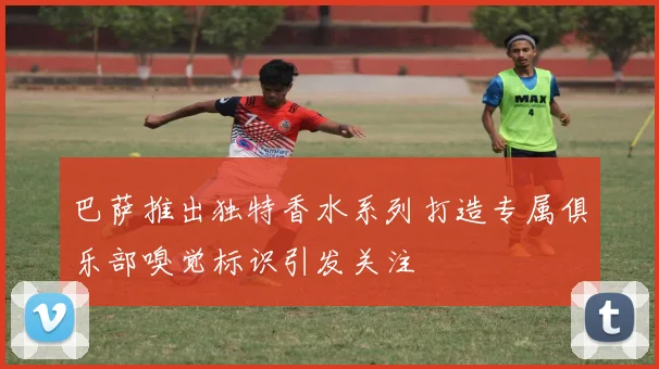 巴萨推出独特香水系列打造专属俱乐部嗅觉标识引发关注