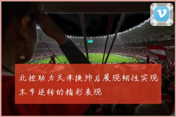 北控助力天津换帅后展现韧性实现末节逆转的精彩表现
