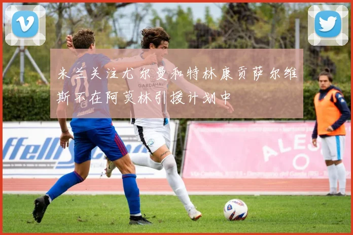 米兰关注尤尔曼和特林康贡萨尔维斯不在阿莫林引援计划中
