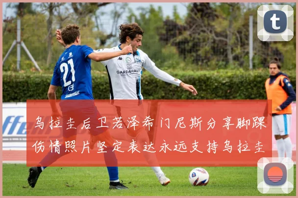 乌拉圭后卫若泽希门尼斯分享脚踝伤情照片坚定表达永远支持乌拉圭