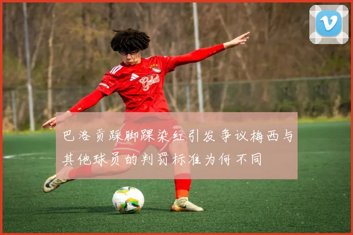 巴洛贡踩脚踝染红引发争议梅西与其他球员的判罚标准为何不同