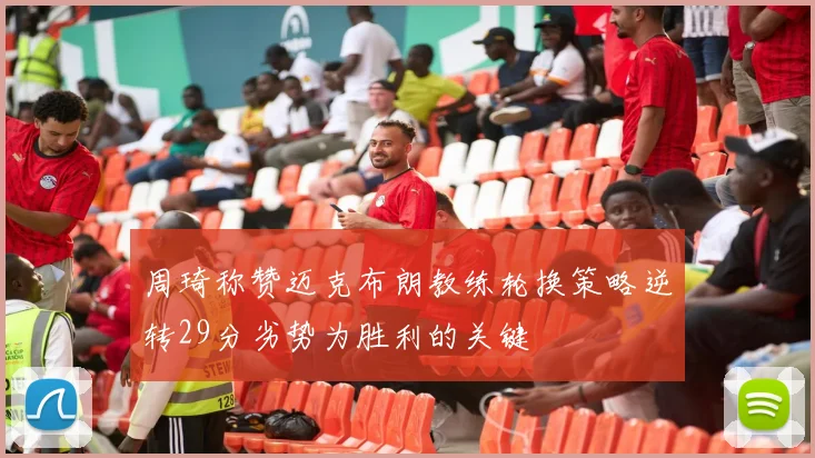 周琦称赞迈克布朗教练轮换策略逆转29分劣势为胜利的关键