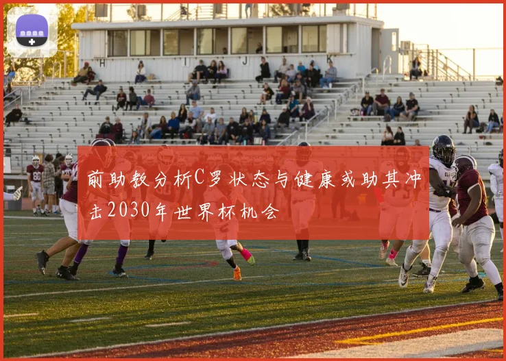 前助教分析C罗状态与健康或助其冲击2030年世界杯机会
