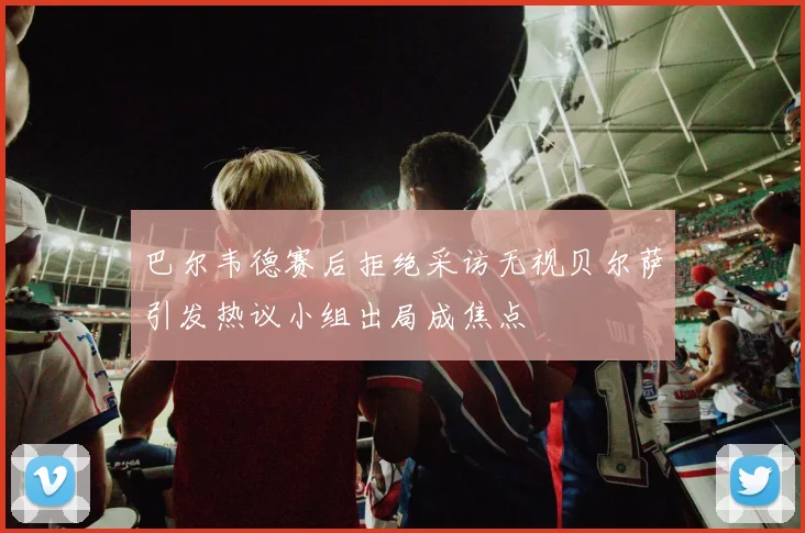 巴尔韦德赛后拒绝采访无视贝尔萨引发热议小组出局成焦点