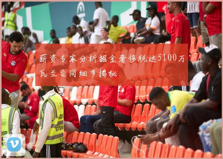 薪资专家分析掘金奢侈税达5100万瓦兰合同细节揭秘