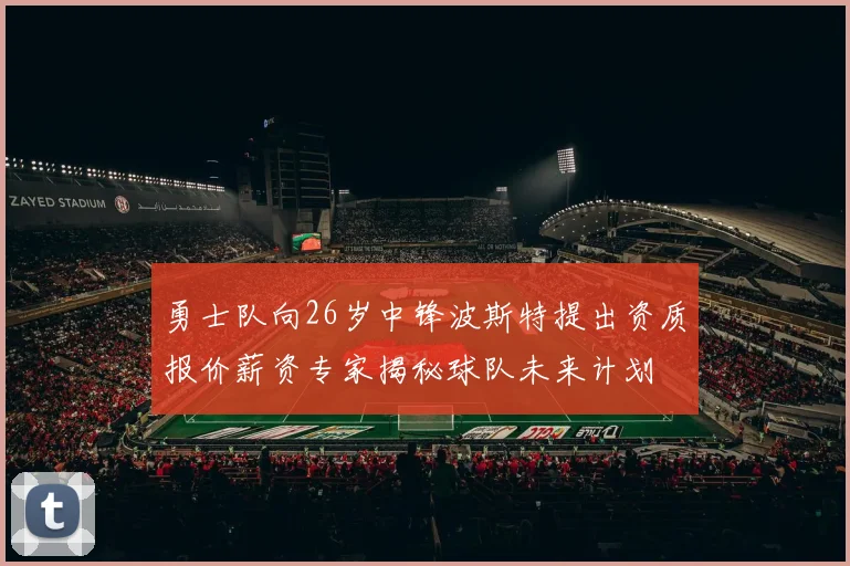 勇士队向26岁中锋波斯特提出资质报价薪资专家揭秘球队未来计划
