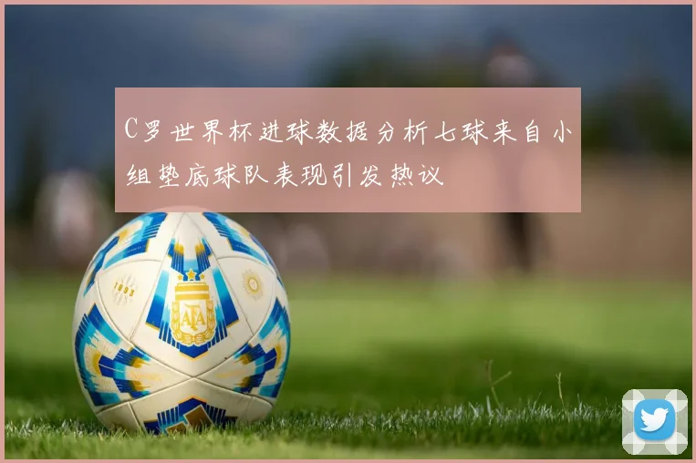 C罗世界杯进球数据分析七球来自小组垫底球队表现引发热议