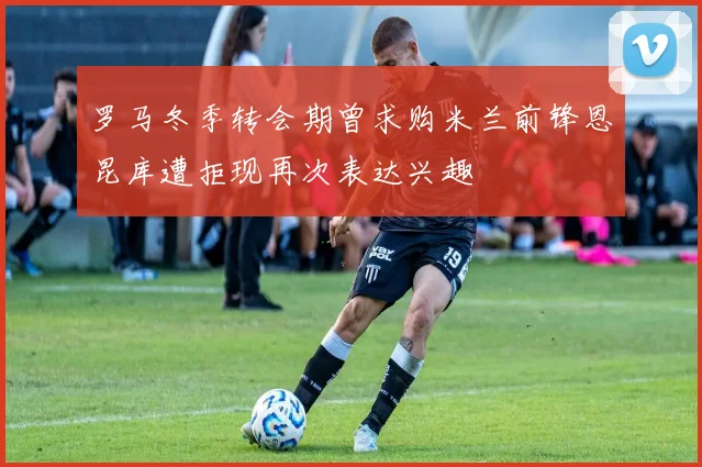 罗马冬季转会期曾求购米兰前锋恩昆库遭拒现再次表达兴趣