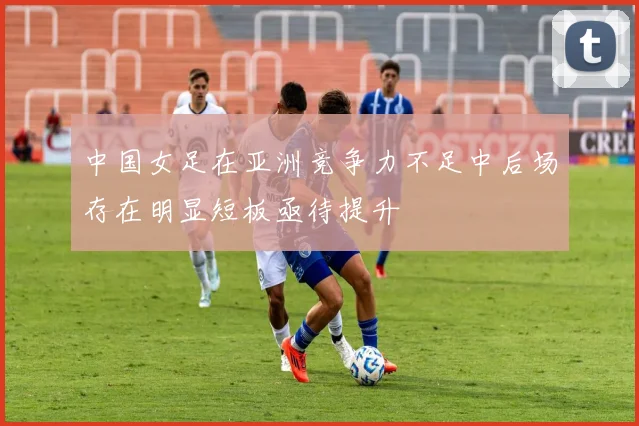 中国女足在亚洲竞争力不足中后场存在明显短板亟待提升